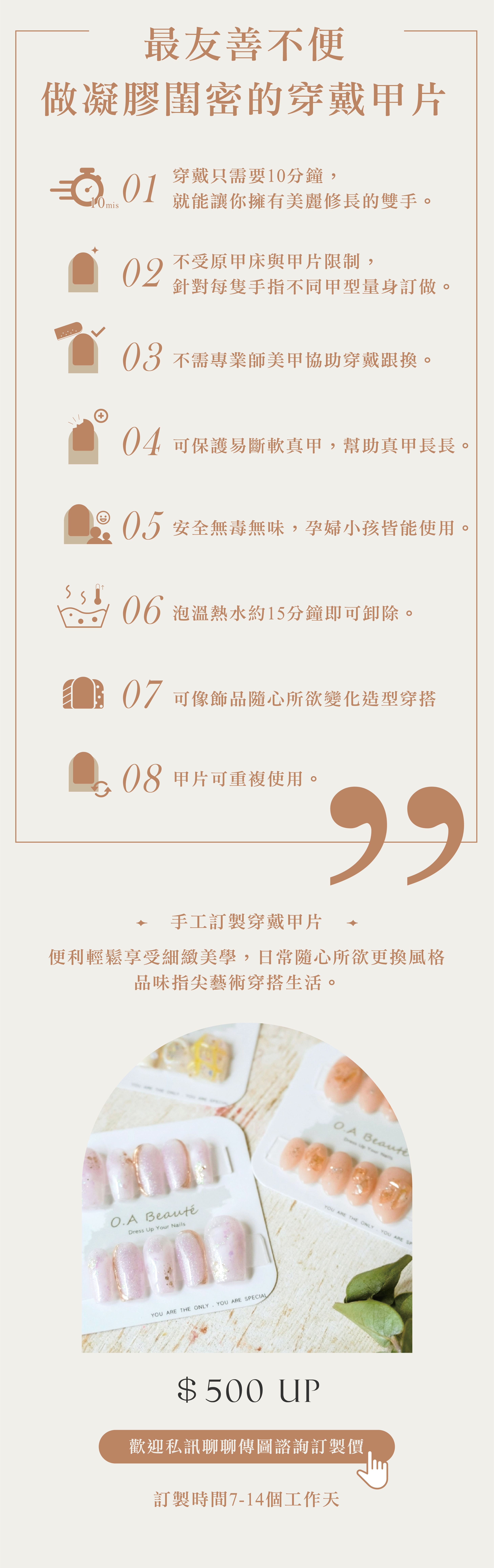 O.A beaute 日式頂級凝膠穿戴甲片，提供最有善不便做凝膠的閨蜜最便利變美的八大享受，第一穿戴只需要10分鐘，就能讓你擁有美麗修長的雙手。第二不受原甲床與甲片限制，針對每隻手指不同甲型量身訂做。第三不需專業師美甲協助穿戴跟換。第四可保護易斷軟真甲，幫助真甲長長。第五安全無毒無味，孕婦小孩皆能使用。第六泡溫熱水約 15分鐘即可卸除。第七可像飾品隨心所欲變化造型穿搭。第八甲片可重複使用。這麼多的便利性難怪紅片個大小紅書。  隨心所欲更換風格的手工訂製穿戴甲價格$500元起，歡迎私訊聊聊訂製專屬的品味指尖藝術穿搭生活。 